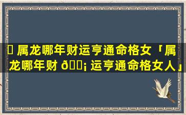 ☘ 属龙哪年财运亨通命格女「属龙哪年财 🐡 运亨通命格女人」